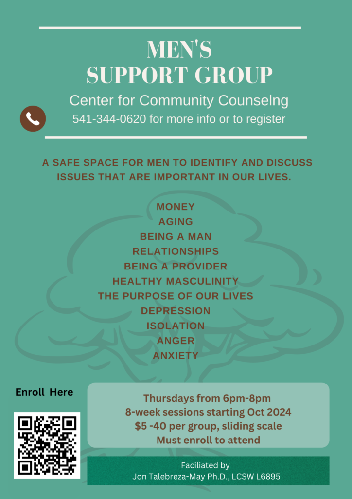 Men's Support Group at the Center for Community Counseling. call 541-344-0620 for more info or to register. A safe space for men to identify and discuss issues that are important in our lives. including; Money Aging Being a Man Being a Provider Healthy Masculinity the Purpose of our Lives Depression Isolation Anger Anxiety. Thursdays from 6pm-8pm 8-week sessions starting October 2024 Must enroll to attend. Facilitated by Jon Talebreza-May, PH.D, LCSW L6895